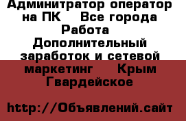 Админитратор-оператор на ПК  - Все города Работа » Дополнительный заработок и сетевой маркетинг   . Крым,Гвардейское